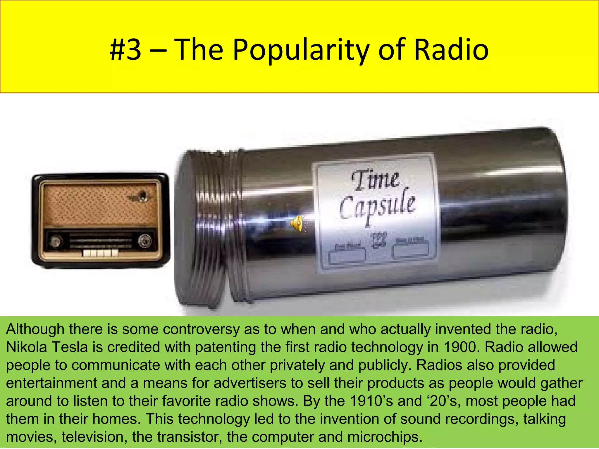 #3 – The Popularity of Radio




Although there is some controversy as to when and who actually invented the radio,
Nikola Tesla is credited with patenting the first radio technology in 1900. Radio allowed
people to communicate with each other privately and publicly. Radios also provided
entertainment and a means for advertisers to sell their products as people would gather
around to listen to their favorite radio shows. By the 1910’s and ‘20’s, most people had
them in their homes. This technology led to the invention of sound recordings, talking
movies, television, the transistor, the computer and microchips.
 