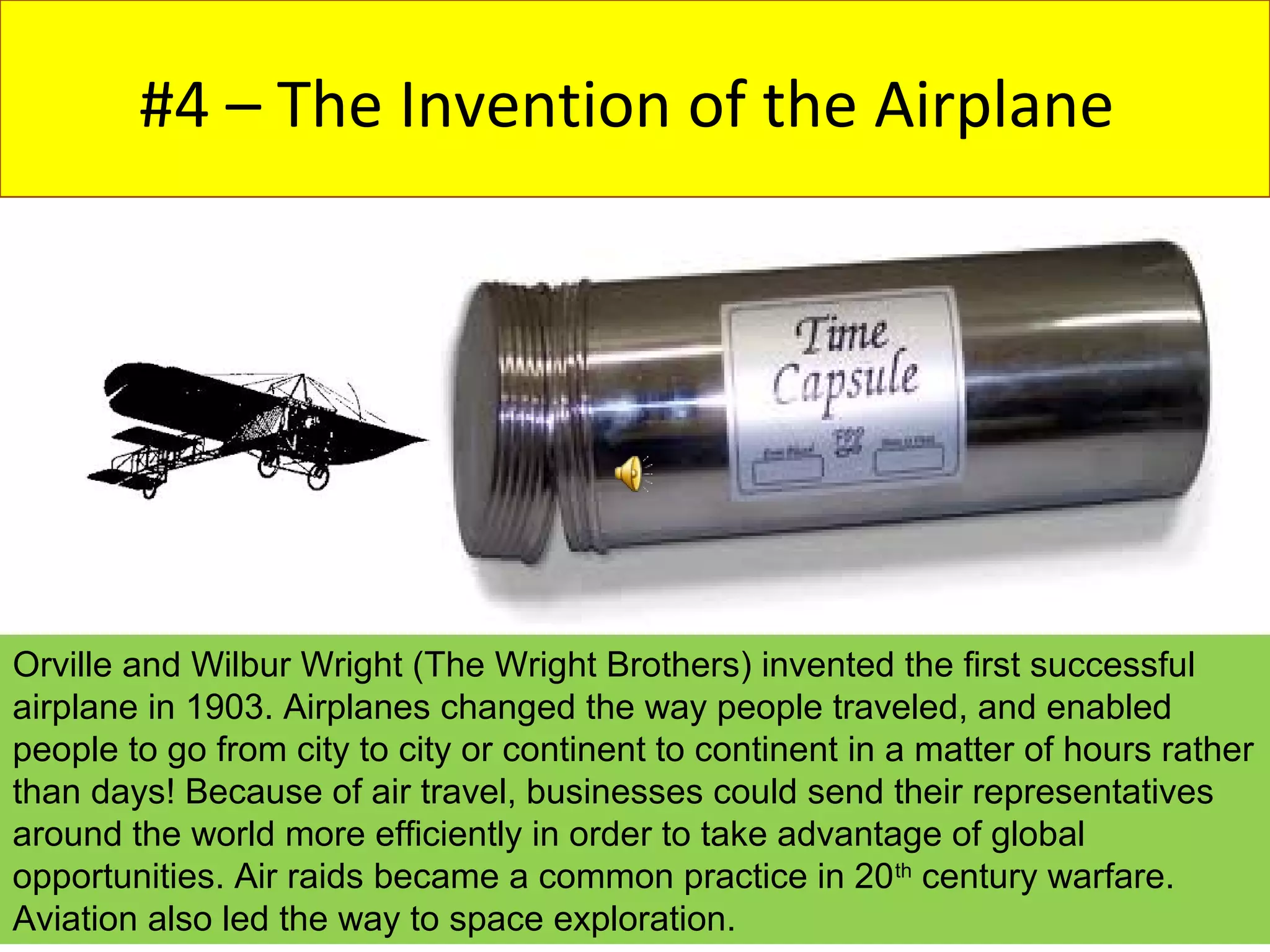 #4 – The Invention of the Airplane




Orville and Wilbur Wright (The Wright Brothers) invented the first successful
airplane in 1903. Airplanes changed the way people traveled, and enabled
people to go from city to city or continent to continent in a matter of hours rather
than days! Because of air travel, businesses could send their representatives
around the world more efficiently in order to take advantage of global
opportunities. Air raids became a common practice in 20 th century warfare.
Aviation also led the way to space exploration.
 