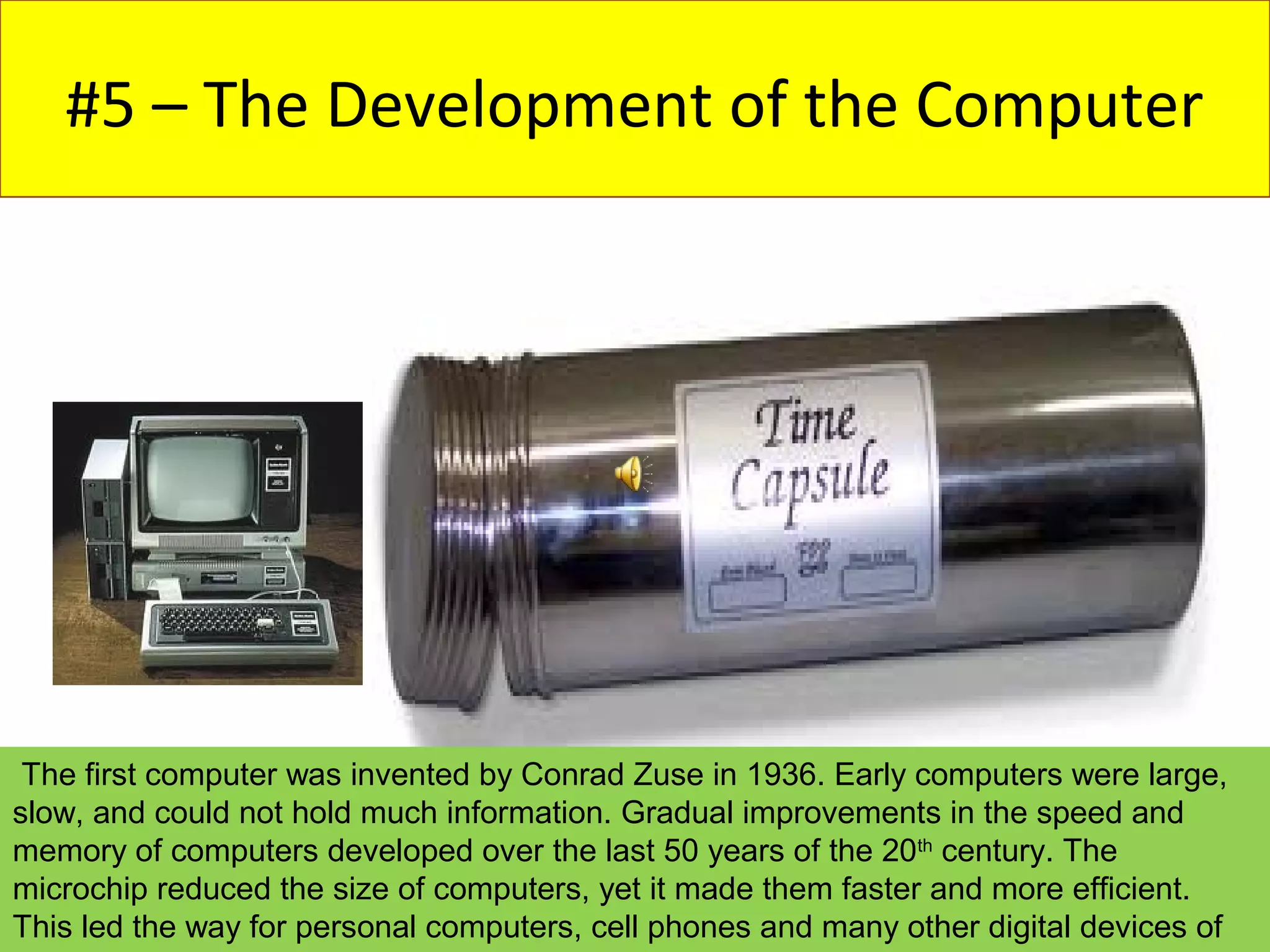 #5 – The Development of the Computer




 The first computer was invented by Conrad Zuse in 1936. Early computers were large,
slow, and could not hold much information. Gradual improvements in the speed and
memory of computers developed over the last 50 years of the 20th century. The
microchip reduced the size of computers, yet it made them faster and more efficient.
This led the way for personal computers, cell phones and many other digital devices of
 