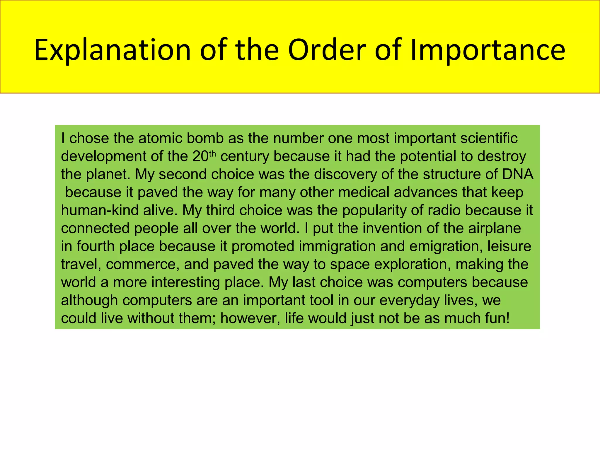 Explanation of the Order of Importance

 I chose the atomic bomb as the number one most important scientific
 development of the 20th century because it had the potential to destroy
 the planet. My second choice was the discovery of the structure of DNA
  because it paved the way for many other medical advances that keep
 human-kind alive. My third choice was the popularity of radio because it
 connected people all over the world. I put the invention of the airplane
 in fourth place because it promoted immigration and emigration, leisure
 travel, commerce, and paved the way to space exploration, making the
 world a more interesting place. My last choice was computers because
 although computers are an important tool in our everyday lives, we
 could live without them; however, life would just not be as much fun!
 