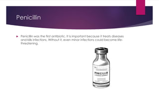 Penicillin
 Penicillin was the first antibiotic. It is important because it treats diseases
and kills infections. Without it, even minor infections could become life-
threatening.
 