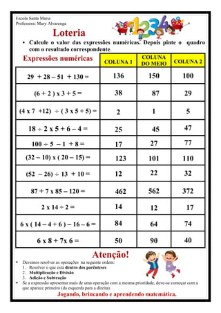 Escola Santa Maria
Professora: Mary Alvarenga
Loteria
 Calcule o valor das expressões numéricas. Depois pinte o quadro
com o resultado correspondente.
Expressões numéricas COLUNA 1
COLUNA
DO MEIO COLUNA 2
29 + 28 – 51 + 130 = 136 150 100
(6 + 2 ) x 3 + 5 = 38 87 29
(4 x 7 +12) ( 3 x 5 + 5) = 2 1 5
18 2 x 5 + 6 – 4 = 25 45 47
100 5 – 1 + 8 = 17 27 77
(32 – 10) x ( 20 – 15) = 123 101 110
(52 – 26) 13 + 10 = 12 22 32
87 + 7 x 85 – 120 = 462 562 372
2 x 14 ÷ 2 = 14 12 17
6 x ( 14 – 4 + 6 ) – 16 – 6 = 84 64 74
6 x 8 + 7x 6 = 50 90 40
Atenção!
 Devemos resolver as operações na seguinte ordem:
1. Resolver o que está dentro dos parênteses
2. Multiplicação e Divisão
3. Adição e Subtração
 Se a expressão apresentar mais de uma operação com a mesma prioridade, deve-se começar com a
que aparece primeiro (da esquerda para a direita).
Jogando, brincando e aprendendo matemática.
 