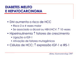 DIABETES MELITO
E HEPATOCARCINOMA


• DM aumenta o risco de HCC
  • Risco 2 a 4 vezes maior
  • Se associado a álcool ou HBV/HCV: ↑ 10 vezes
• Hiperinsulinemia ↑ fatores de crescimento
  • Ligação a IGF-1
  • Ativação de fatores mutagênicos
• Células de HCC: ↑ expressão IGF-1 e IRS-1

                               Ahima, Gastroenterology 2007
 