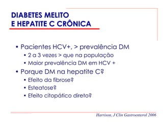 DIABETES MELITO
E HEPATITE C CRÔNICA


• Pacientes HCV+, > prevalência DM
   • 2 a 3 vezes > que na população
   • Maior prevalência DM em HCV +
• Porque DM na hepatite C?
   • Efeito da fibrose?
   • Esteatose?
   • Efeito citopático direto?


                                 Harrison, J Clin Gastroenterol 2006
 