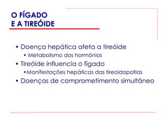 O FÍGADO
E A TIREÓIDE


 • Doença hepática afeta a tireóide
   • Metabolismo dos hormônios
 • Tireóide influencia o fígado
   •Manifestações hepáticas das tireoidopatias
 • Doenças de comprometimento simultâneo
 