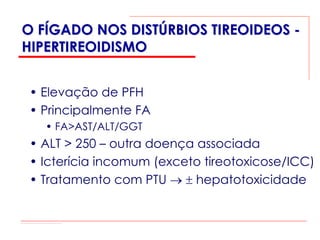 O FÍGADO NOS DISTÚRBIOS TIREOIDEOS -
HIPERTIREOIDISMO


 • Elevação de PFH
 • Principalmente FA
   • FA>AST/ALT/GGT
 • ALT > 250 – outra doença associada
 • Icterícia incomum (exceto tireotoxicose/ICC)
 • Tratamento com PTU → ± hepatotoxicidade
 