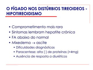 O FÍGADO NOS DISTÚRBIOS TIREOIDEOS -
HIPOTIREOIDISMO


 • Comprometimento mais raro
 • Sintomas lembram hepatite crônica
 • FA abaixo do normal
 • Mixedema → ascite
   • Dificuldades diagnósticas
   • Paracentese: alta [ ] de proteínas (>4mg)
   • Ausência de resposta a diuréticos
 