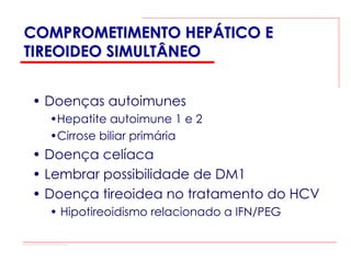 COMPROMETIMENTO HEPÁTICO E
TIREOIDEO SIMULTÂNEO


• Doenças autoimunes
  •Hepatite autoimune 1 e 2
  •Cirrose biliar primária
• Doença celíaca
• Lembrar possibilidade de DM1
• Doença tireoidea no tratamento do HCV
  • Hipotireoidismo relacionado a IFN/PEG
 