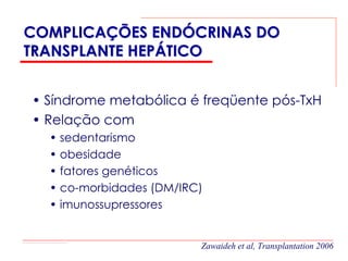 COMPLICAÇÕES ENDÓCRINAS DO
TRANSPLANTE HEPÁTICO


• Síndrome metabólica é freqüente pós-TxH
• Relação com
  • sedentarismo
  • obesidade
  • fatores genéticos
  • co-morbidades (DM/IRC)
  • imunossupressores


                         Zawaideh et al, Transplantation 2006
 