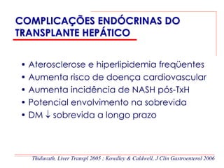 COMPLICAÇÕES ENDÓCRINAS DO
TRANSPLANTE HEPÁTICO


• Aterosclerose e hiperlipidemia freqüentes
• Aumenta risco de doença cardiovascular
• Aumenta incidência de NASH pós-TxH
• Potencial envolvimento na sobrevida
• DM ↓ sobrevida a longo prazo



  Thuluvath, Liver Transpl 2005 ; Kowdley & Caldwell, J Clin Gastroenterol 2006
 