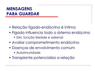 MENSAGENS
PARA GUARDAR


• Relação fígado-endócrino é íntima
• Fígado influencia todo o sistema endócrino
  • DM, função tireóide e adrenal
• Avaliar comprometimento endócrino
• Doenças de envolvimento comum
  • Autoimunidade
• Transplante potencializa a relação
 