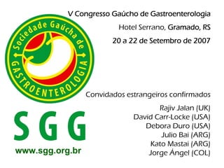 V Congresso Gaúcho de Gastroenterologia
                          Hotel Serrano, Gramado, RS
                        20 a 22 de Setembro de 2007




                 Convidados estrangeiros confirmados
                                     Rajiv Jalan (UK)
                              David Carr-Locke (USA)
                                 Debora Duro (USA)
                                      Julio Bai (ARG)
                                  Kato Mastai (ARG)
www.sgg.org.br                    Jorge Ángel (COL)
 