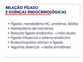 RELAÇÃO FÍGADO
E DOENÇAS ENDOCRINOLÓGICAS


•   Fígado: metabolismo HC, proteínas, lipídios
•   Metabolismo de hormônios
•   Relação fígado-endócrino → mão-dupla
•   Fígado influencia o sistema endócrino
•   Endocrinopatias afetam o fígado
•   Algumas doenças → lesão simultânea
 