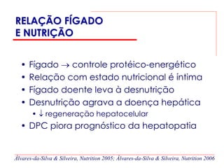 RELAÇÃO FÍGADO
E NUTRIÇÃO


  •   Fígado → controle protéico-energético
  •   Relação com estado nutricional é íntima
  •   Fígado doente leva à desnutrição
  •   Desnutrição agrava a doença hepática
       • ↓ regeneração hepatocelular
  • DPC piora prognóstico da hepatopatia


Álvares-da-Silva & Silveira, Nutrition 2005; Álvares-da-Silva & Silveira, Nutrition 2006
 