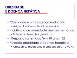 OBESIDADE
E DOENÇA HEPÁTICA


• Obesidade é uma doença endócrina
  • Adipócitos são um tecido endócrino
• Incidência de obesidade vem aumentando
  • Fatores ambientais e genéticos
• “Resposta sustentada”em 10 anos: 5%
• Relação obesidade e doença hepática
  • Crescente, impactante e preocupante - DHGNA
 