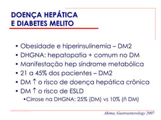 DOENÇA HEPÁTICA
E DIABETES MELITO


• Obesidade e hiperinsulinemia – DM2
• DHGNA: hepatopatia + comum no DM
• Manifestação hep síndrome metabólica
• 21 a 45% dos pacientes – DM2
• DM ↑ o risco de doença hepática crônica
• DM ↑ o risco de ESLD
   •Cirrose na DHGNA: 25% (DM) vs 10% (ñ DM)

                               Ahima, Gastroenterology 2007
 