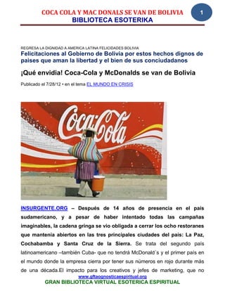 COCA COLA Y MAC DONALS SE VAN DE BOLIVIA                        1
                 BIBLIOTECA ESOTERIKA



REGRESA LA DIGNIDAD A AMERICA LATINA FELICIDADES BOLIVIA
Felicitaciones al Gobierno de Bolivia por estos hechos dignos de
paìses que aman la libertad y el bien de sus conciudadanos

¡Qué envidia! Coca-Cola y McDonalds se van de Bolivia
Publicado el 7/28/12 • en el tema EL MUNDO EN CRISIS




INSURGENTE.ORG – Después de 14 años de presencia en el país
sudamericano, y a pesar de haber intentado todas las campañas
imaginables, la cadena gringa se vio obligada a cerrar los ocho restoranes
que mantenía abiertos en las tres principales ciudades del país: La Paz,
Cochabamba y Santa Cruz de la Sierra. Se trata del segundo país
latinoamericano –también Cuba- que no tendrá McDonald´s y el primer país en
el mundo donde la empresa cierra por tener sus números en rojo durante más
de una década.El impacto para los creativos y jefes de marketing, que no
                           www.gftaognosticaespiritual.org
           GRAN BIBLIOTECA VIRTUAL ESOTERICA ESPIRITUAL
 