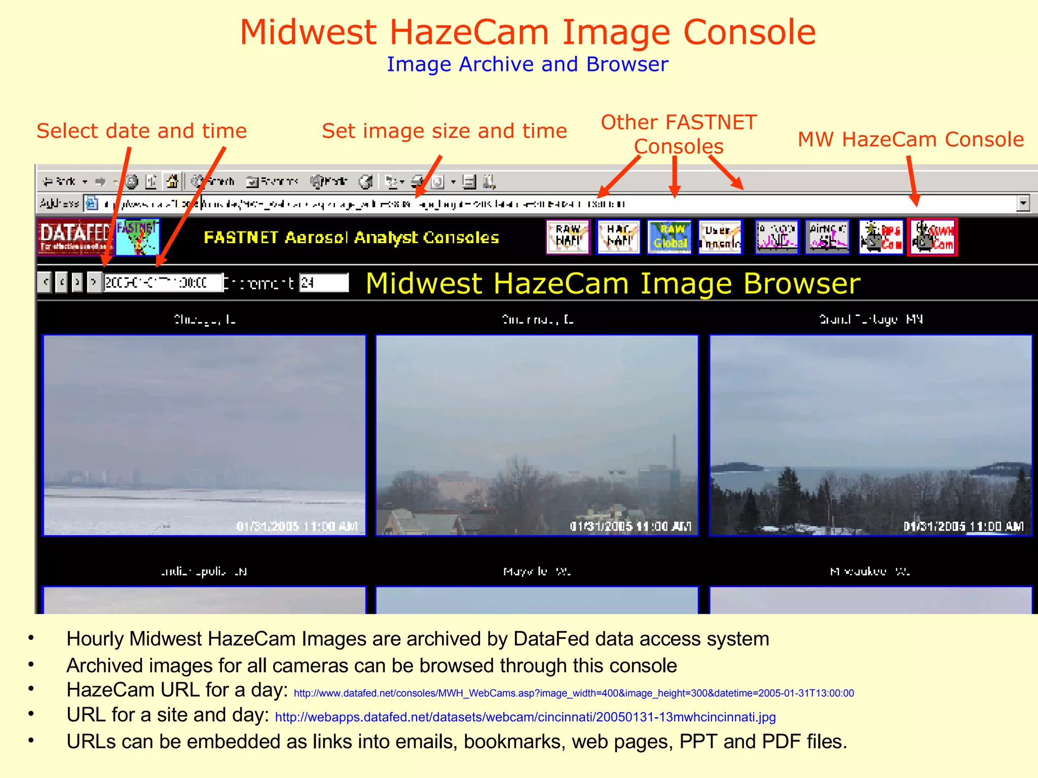 Midwest HazeCam Image Console Image Archive and Browser Hourly Midwest HazeCam Images are archived by DataFed data access system Archived images for all cameras can be browsed through this console HazeCam URL for a day:  http://www.datafed.net/consoles/MWH_WebCams.asp?image_width=400&image_height=300&datetime=2005-01-31T13:00:00 URL for a site and day:  http:// webapps . datafed .net/datasets/webcam/ cincinnati /20050131-13mwhcincinnati.jpg URLs can be embedded as links into emails, bookmarks, web pages, PPT and PDF files.  Midwest HazeCam Image Browser Select date and time Set image size and time MW HazeCam Console Other FASTNET Consoles 