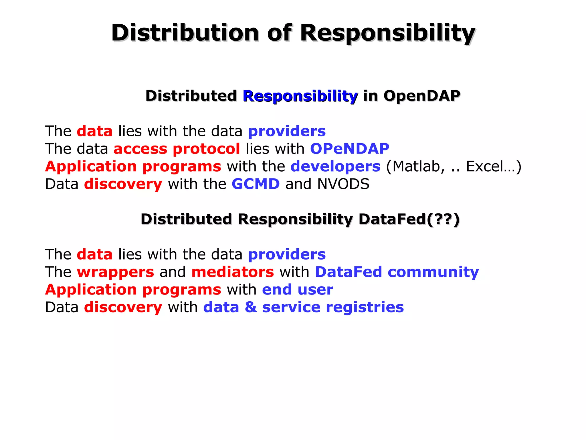 Distributed  Responsibility  in OpenDAP The  data  lies with the data  providers The  data  access protocol  lies with  OPeNDAP Application programs  with the  developers  (Matlab, .. Excel…) Data  discovery  with the  GCMD  and NVODS Distributed Responsibility DataFed(??)  The  data  lies with the data  providers The  wrappers  and  mediators  with  DataFed community Application programs  with  end user   Data  discovery  with  data & service registries Distribution of Responsibility 