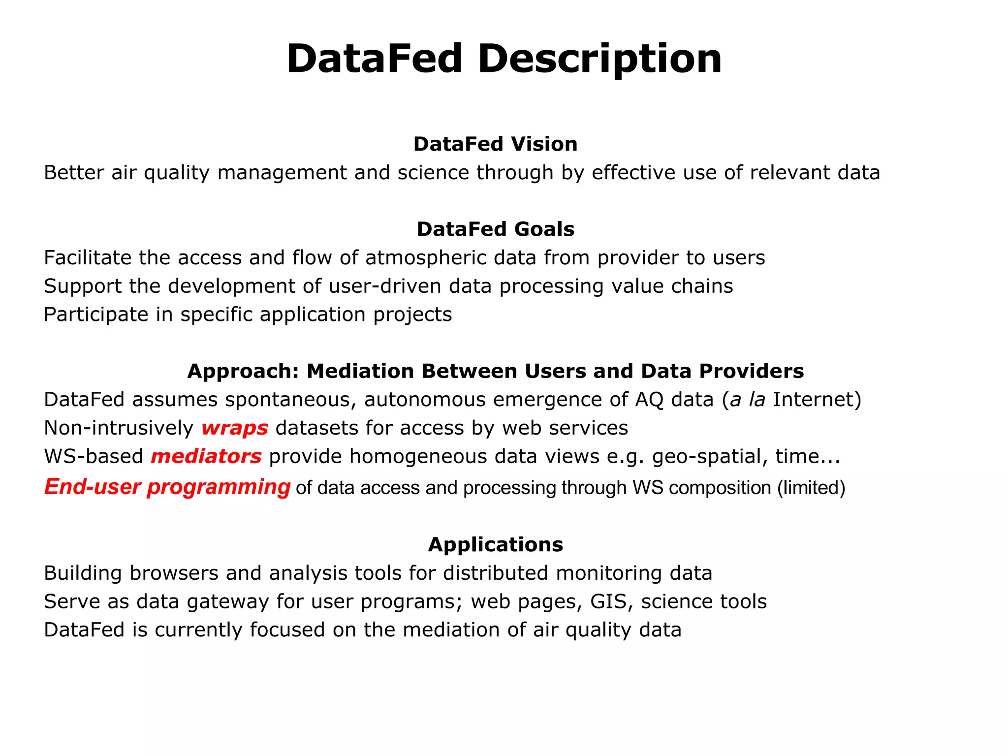 DataFed Description DataFed Vision Better air quality management and science through by effective use of relevant data   DataFed Goals Facilitate the access and flow of atmospheric data from provider to users Support the development of user-driven data processing value chains P articipate in specific application projects    Approach: Mediation Between Users and Data Providers DataFed assumes spontaneous, autonomous emergence of AQ data ( a la  Internet) Non-intrusively  wraps  datasets for access by web services WS-based  mediators  provide homogeneous data views e.g. geo-spatial, time... End-user programming  of data access and processing through WS composition (limited)    Applications Building browsers and analysis tools for distributed monitoring data     Serve as data gateway for user programs; web pages, GIS, science tools DataFed is currently focused on the mediation of air quality data 