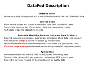 DataFed Description DataFed Vision Better air quality management and science through by effective use of relevant data   DataFed Goals Facilitate the access and flow of atmospheric data from provider to users Support the development of user-driven data processing value chains P articipate in specific application projects    Approach: Mediation Between Users and Data Providers DataFed assumes spontaneous, autonomous emergence of AQ data ( a la  Internet) Non-intrusively  wraps  datasets for access by web services WS-based  mediators  provide homogeneous data views e.g. geo-spatial, time... End-user programming  of data access and processing through WS composition (limited)    Applications Building browsers and analysis tools for distributed monitoring data     Serve as data gateway for user programs; web pages, GIS, science tools DataFed is currently focused on the mediation of air quality data 