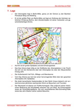 Das erste Haus am Platz!



7. Lage
      ?     Der Arkonaplatz liegt in Berlin-Mitte, genau an der Grenze zu den Bezirken
            Prenzlauer Berg und Wedding.
      ?     Er ist der größte Platz von Berlin-Mitte und liegt am Südhang der höchsten na-
            türlichen Erhebung Berlins, dem Zionskirchplatz mit seiner markanten und ge-
            schichtsträchtigen Kirche.




      ?     Auf ihm ist ein großer Spielplatz und eine Erholungswiese
      ?     Das Kap Arkona liegt mittig an der Südflanke des Arkonaplatzes in der Flucht
            die sich von der Zionskirche über den Arkonaplatz bis über den Mauerstreifen
            hinweg zieht.
      ?     Der Außenbereich hat Früh-, Mittags- und Abendsonne
      ?     Vom Kap Arkona aus hat man einen hervorragenden Blick über den gesamten
            Arkonaplatz (inkl. Spielplatz)
      ?     Die direkt benachbarte Kastanienallee ist über Berlin hinaus bekannt und ve r-
            zeichnet einen jährlichen wachsenden Strom an Besuchern und Touristen
      ?     Der Mauerpark ist ebenso ein Publikumsmagnet. Dies aufgrund seiner histori-
            schen Bedeutung als Schnittstelle zwischen Ost und West, als Erholungspark
            sowie als Veranstaltungsfläche. Die sich anschließende Max-Schmeling-Halle
            sowie das Jahn-Stadion ziehen weitere Besucher.




Businessplan – Stand: 26.04.2005                                               Seite 7 von 42
 