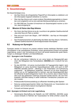 Das erste Haus am Platz!

9. Gesamtstrategie
Die Gesamtstrategie ist es,
     ? das Kap Arkona als ertragsstarkes Flagschiff am Arkonaplatz zu etablieren und
         den Arkonaplatz insgesamt attraktiver zu machen.
      ?     Über das Kap Arkona auch unsere anderen Dienstleistungsangebote zu bewer-
            ben (und umgekehrt) und so eine optimale Marktausschöpfung zu erreichen.
      ?     Zur WM 2006 den Touristen & Anwohnern ein Gesamtangebot machen zu kön-
            nen, dass einzigartig ist.

9.1       Mission & Vision des Kap Arkona
      ?     Die Vision des Kap Arkona ist es als „Leuchtturm der gelebten Gastfreundschaft
            „das erste Haus am Platz zu werden.
      ?     Dies wird auch durch den Slogan „ KAP ARKONA – das Kap am Arkonaplatz“
            unterstrichen.
      ?     Das Produktversprechen ist gleichzeitig das Motto des Kap Arkona: Gehobene,
            „Gelebte Gastfreundschaft am denkmalgeschützten Arkonaplatz“

9.2       Nutzung von Synergien

Synergien werden im Verbund mit unseren weiteren bereits etablierten Betrieben erzielt
und bestehen in der zentralisierten Produktion, einem gemeinsamen Einkauf und zentraler
Lagerhaltung, sowie in der Vermarktung und durch die bereits bestehenden guten Bezie-
hungen zu ansässigen Händlern und Geschäftsleuten.
9.2.1 Synergien in der Produktion
      ?     Mit der vorhandenen Vollküche ist von vorne herein ein Basisgeschäft gesi-
            chert. Der Mittagstisch des Feinkostladens ASCONA wird in Zukunft hier pro-
            duziert.
      ?     Da das ASCONA - mit seinen durchschnittlich 25 Tagesgerichten täglich- beim
            Mittagstisch an seine räumlichen Kapazitätsgrenzen stößt, wird auch im KAP
            ARKONA dasselbe Gericht – allerdings in der Präsentation und Aufmachung
            aufgewertet - als Mittagstisch angeboten. Hierdurch ist mit einer Gesamtpro-
            duktion von ca. 40 Tagesgerichten zu rechnen, was das Gesamtgeschäft deut-
            lich effizienter & damit ertragreicher macht. Hin zu kommt, dass in dieser Küche
            dann auch die zahlreichen Caterings produziert werden können, die vom Fein-
            kostladen ASCONA bislang in weiter entfernten Fremdküchen produziert we r-
            den mussten.
      ?     Professionelle Küchenausstattung zur effizienten Herstellung aller Speisen
      ?     Nutzung auslastungsschwacher Zeiten des Restaurants zur Vorproduktion von
            Speisen, warme Küche dadurch durchgehend in Betrieb
      ?     Fuhrpark wird besser genutzt.
9.2.2 Synergien im Einkauf und in der Lagerhaltung
      ?     Gemeinsame Beschaffung der Bedarfe von KAP ARKONA, ASCONA sowie
            unsere Einkäufe im Rahmen der Vorproduktion für Dritte erhöhen unsere Ra-


Businessplan – Stand: 26.04.2005                                               Seite 10 von 42
 