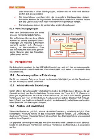 Das erste Haus am Platz!

             batte einerseits in vielen Warengruppen, andererseits bei Hilfs- und Betriebs-
             stoffen, z.B. Energiekosten
       ?     Die Lagerhaltung vereinfacht sich, da vorgehaltene Kühlkapazitäten steigen.
             Außerdem können die logistischen Arbeitsabläufe vereinfacht werden, indem
             z.B. alle Getränkekäufe nur noch von einer Person gemanagt werden.
       ?     Transportkosten sinken, da weniger aber größere Bestellungen
9.2.3 Vermarktungssynergien
Man kann Berlinbesuchern ein etwas
anderes Komplettangebot machen.                  Urbanes Leben am Arkonaplatz
Die zufriedenen Kunden bzw. Gäste                                         ARKONABAR.
können auf unsere sonstigen Dienst-               ALIFORNIA                -Nachbarschafts- und
                                                   -Gästezimmer-               Kulturverein-
leistungen und Produkte aufmerksam
gemacht werden (z.B. Zimmerve r-                              KAP ARKONA
mietung bei Hochzeitsfeiern). Über                                 -Restaurant-
den Internetauftritt kann eine gemein-
same Klammer über das Produkta n-                  ASCONA                  Rent-a-nightmare
gebot gelegt werden.                                 -Feinkost-          Szene-Car- Vermietung




10. Perspektiven

Die Zukunftsperspektiven für das KAP ARKONA sind gut, weil sich das soziodemographi-
sche und infrastrukturelle Umfeld aller Wahrscheinlichkeit nach weiter zu unseren Gunsten
entwickeln wird.
10.1       Soziodemographische Entwicklung
Die für uns relevante Zielgruppe der gut verdienenden 30-45-jährigen wird im Gebiet rund
um den Arkonaplatz weiter zunehmen.

10.2       Infrastrukturelle Entwicklung

Schon jetzt ist der Arkonaplatz verkehrstechnisch über die U8 (Bernauer Strasse), die U2
(Senefelderplatz), den Bus 245 (Wolliner Strasse) sowie die Trams M10, 12 (Zionskirch-
platz) gut angeschlossen. Durch die in Bau befindliche und in Kürze in Betrieb gehende
Verlängerung der Tram M10 in Richtung Nordbahnhof und Lehrter Stadtbahnhof / Haupt-
bahnhof wird eine hochfrequentierte Linie direkt am Arkonaplatz vorbeifahren und zusätz-
liches Potenzial zum Arkonaplatz bringen.
10.3       Ausbau und Erweiterung

Wenn das Restaurant gut läuft, ist eine räumliche Erweiterung mittelfristig möglich. Eine
benachbarte Wohnung könnte in das Restaurant integriert werden. Die Unterstützung
durch den Vermieter (Hauseigentümer) ist gesichert. Das Dachgeschoß ist unausgebaut
und steht zur Disposition.

Die geplante Sanierung des Hauses wird auch den Bau einer Dachterrasse auf dem Ge-
bäude mit sich bringen. Hier könnten exklusive Frühstücke, ein Nachtclub, u.ä. angeboten
werden.


Businessplan – Stand: 26.04.2005                                                        Seite 11 von 42
 