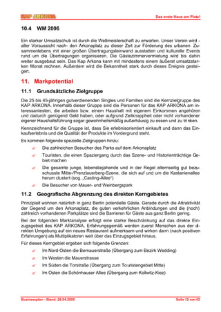 Das erste Haus am Platz!


10.4       WM 2006

Ein starker Umsatzschub ist durch die Weltmeisterschaft zu erwarten. Unser Verein wird -
aller Voraussicht nach- den Arkonaplatz zu dieser Zeit zur Förderung des urbanen Zu-
sammenlebens mit einer großen Übertragungsleinwand ausstatten und kulturelle Events
rund um die Übertragungen organisieren. Die Gästezimmervermietung wird bis dahin
weiter ausgebaut sein. Das Kap Arkona kann mit mindestens einem äußerst umsatzstar-
ken Monat rechnen. Außerdem wird die Bekanntheit stark durch dieses Ereignis gestei-
gert.

11. Markpotential
11.1       Grundsätzliche Zielgruppe
Die 25 bis 45-jährigen gutverdienenden Singles und Familien sind die Kernzielgruppe des
KAP ARKONA. Innerhalb dieser Gruppe sind die Personen für das KAP ARKONA am in-
teressantesten, die arbeiten bzw. einem Haushalt mit eigenem Einkommen angehören
und dadurch genügend Geld haben, oder aufgrund Zeitknappheit oder nicht vorhandener
eigener Haushaltsführung sogar gewohnheitsmäßig außerhäusig zu essen und zu tri nken.
Kennzeichnend für die Gruppe ist, dass Sie erlebnisorientiert einkauft und dann das Ein-
kaufserlebnis und die Qualität der Produkte im Vordergrund steht.
Es kommen folgende spezielle Zielgruppen hinzu:
       ?     Die zahlreichen Besucher des Parks auf dem Arkonaplatz
       ?     Touristen, die einen Spaziergang durch das Szene- und Historienträchtige Ge-
             biet machen
       ?     Die gesamte junge, lebensbejahende und in der Regel elternseitig gut bezu-
             schusste Mitte-/Prenzlauerberg-Szene, die sich auf und um die Kastanienallee
             herum clustert (sog. „Casting-Allee“)
       ?     Die Besucher von Mauer- und Weinbergspark

11.2       Geografische Abgrenzung des direkten Kerngebietes
Prinzipiell wohnen natürlich in ganz Berlin potentielle Gäste. Gerade durch die Attraktivität
der Gegend um den Arkonaplatz, die guten verkehrlichen Anbindungen und die (noch)
zahlreich vorhandenen Parkplätze sind die Barrieren für Gäste aus ganz Berlin gering.
Bei der folgenden Marktanalyse erfolgt eine starke Beschränkung auf das direkte Ein-
zugsgebiet des KAP ARKONA. Erfahrungsgemäß werden zuerst Menschen aus der di-
rekten Umgebung auf ein neues Restaurant aufmerksam und wirken dann (nach positiven
Erfahrungen) als Multiplikatoren weit über das Einzugsgebiet hinaus.
Für dieses Kerngebiet ergeben sich folgende Grenzen:
       ?     Im Nord-Osten die Bernauerstraße (Übergang zum Bezirk Wedding)
       ?     Im Westen die Mauerstrasse
       ?     Im Süden die Torstraße (Übergang zum To uristengebiet Mitte)
       ?     Im Osten die Schönhauser Allee (Übergang zum Kollwitz-Kiez)




Businessplan – Stand: 26.04.2005                                                Seite 12 von 42
 