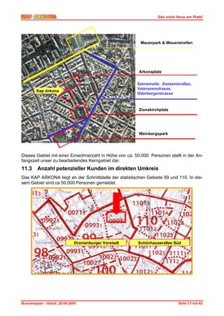 Das erste Haus am Platz!




                                                         Mauerpark & Mauerstreifen




                                                        Arkonaplatz


                                                       Szenemeile: ‚Kastanienallee,
                                                       Veteranenstrasse,
        Kap Arkona
                                                       Oderbergerstrasse



                                                        Zionskirchplatz




                                                        Weinbergspark




Dieses Gebiet mit einer Einwohnerzahl in Höhe von ca. 50.000 Personen stellt in der An-
fangszeit unser zu bearbeitendes Kerngebiet dar.
11.3     Anzahl potenzieller Kunden im direkten Umkreis
Das KAP ARKONA liegt an der Schnittstelle der statistischen Gebiete 99 und 110. In die-
sem Gebiet sind ca 50.000 Personen gemeldet.




                              Oranienburger Vorstadt    Schönhauserallee Süd




Businessplan – Stand: 26.04.2005                                            Seite 13 von 42
 
