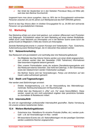 Das erste Haus am Platz!

       ?     Der Anteil der Akademiker ist in den Gebieten Prenzlauer Berg und Mitte (alt)
             weit über dem Berliner Durchschnitt

Insgesamt kann man davon ausgehen, dass ca. 80% der im Einzugsbereich wohnenden
Personen zwischen 25 und 45 Jahren zum Marktpotenzial des KAP ARKONA gehören.

Somit ist das Kap Arkona allein im direkten Einzugsgebiet für ca. 24.000 dort wohnende
Personen von grundsätzlichem Interesse.

12. Marketing
Das Marketing erfolgt zum einen breit gestreut, zum anderen differenziert nach Produkten
und Zielgruppe. Grundsätzlich setzen wir beim Marketing auf einen starken Multiplikato-
reffekt durch unser Netzwerk am Arkonaplatz und in der Berliner Szene sowie durch die
große Anzahl an Mitgliedern (1500) des Vereins am Arkonaplatz.

Zentrale Marketinginstrumente in unserem Konzept sind Visitenkarten, Flyer, Gutscheine,
Außenwerbung sowie Werbeanhänger, die im relevanten Kiez platziert werden
12.1       Netzwerkmarketing
Das Restaurant wird grundsätzlich und nachhaltig über drei Netzwerke gefeatured:
       ?     Die Mitglieder des Kap Arkona Vereins werden zum einen direkt angesprochen,
             zum anderen werden über den Newsletter (1000 Teilnehmer) Informationen
             über besondere Angebote bekannt gemacht
       ?     Über unseren Feinkostladen sowie die anderen Dienstleistungsangebote wird
             das Restaurant ebenso beworben. Das heißt bei Caterings, in den Szenewagen
             sowie den Gästezimmern werden Visitenkarten ausliegen.
       ?     Die Berliner Szene wird bei Veranstaltungen, Partys und ähnlichem auf den
             neuen Laden aufmerksam gemacht

12.2       Stadt- und Tageszeitungen
Hier werden zwei Stoßrichtungen anvisiert:
       ?     Direkte Anzeigenwerbung u.U. mit der Herausstellung des Alleinstellungs-
             merkmals: Nichtraucherrestaurant mit Raucherlounge
       ?     Artikel über das Restaurant in „Zitty“ und „Tip“ sowie Szene-Blättern. Diese
             werden, soweit sie sich nicht automatisch ergeben über persönliche Kontakte
             zu Journalisten & Redakteuren initiiert

12.3       Internetauftritt
Es wird ein eigenständiger professioneller Internetauftritt geschaffen. Starke Vernetzung
mit unseren anderen bestehenden Seiten.

12.4       Weitere Marketingaktionen
       ?     Gutscheine bzw. Rabattbons für einzelne Produkte (Kaffee, etc.) werden punk-
             tuell – z.B. bei Veranstaltungen im Kiez - verteilt
       ?     Mit besonderen Events wie z.B. Nationalfeiertagen mit den jeweiligen Gerichten
             werden zusätzliche Nischen angesprochen.


Businessplan – Stand: 26.04.2005                                               Seite 16 von 42
 
