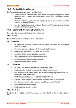 Das erste Haus am Platz!

16.2       Rentabilitätsberechnung
Die Rentabilitätsrechnung erfolgte in drei Schritten.
       ?    Zuerst wurde die Rentabilität für einen Monat im eingeschwungenen Zustand
            errechnet, also für einen durchschnittlichen Monat nach Etablierung des Re-
            staurants.
       ?    Hieraus wurde ein „typisches“ Jahr abgeleitet, wie es im eingeschwungenen
            Zustand zu erwarten sein wird.
       ?    Aus der Liquiditätsrechnung wurde die Gewinn- und Verlustrechnung für das
            erste Geschäftsjahr aufgestellt.

16.3       Szenarienbetrachtung & Break-Even
Es wurden drei unterschiedliche Szenarien betrachtet:
16.3.1 Planfall
Die Planfallkalkulation erfolgte wie oben beschrieben.
16.3.2 Bad Case
       ?    Im Bad-Case Szenario wurden die Gästezahlen und damit der Planumsatz
            mehr als halbiert.
       ?    Dementsprechend wurde auch der Personalbedarf reduziert.
       ?    Die Umsätze betragen nur 12.000 EURO im Monat
       ?    Sämtliche Kosten werden plausibel reduziert
       ?    Das Stammpersonal hat Einkommenseinbussen
       ?    Der Werbeaufwand wird drastisch gesenkt
       ?    Die Investitionen werden gesenkt
16.3.3 Good Case

       ?    Im Good-Case Szenario nehmen die Gästezahlen stark zu.
       ?    Die Kapazitäten sind stärker ausgelastet, jedoch nicht am Limit
       ?    Der Personalbedarf wird aufgrund der zu erwartenden ungleichmäßigen Ver-
            teilung der Gäste stark erhöht.
       ?    Die Nettoumsätze betragen nur 35.000 EURO im Monat
       ?    Fast alle Kosten steigen, Kostenkontrolle steht nicht mehr im Vordergrund
       ?    Das Stammpersonal verdient weiterhin das Gleiche wie im Planfall
       ?    Der Werbeaufwand wird erhöht
       ?    Die Investitionen werden erhöht.
16.3.4 Break-Even

Der Break-Even liegt bei einem Nettoumsatz von 12.000 EURO (siehe Bad Case Szena-
rio)




Businessplan – Stand: 26.04.2005                                               Seite 24 von 42
 