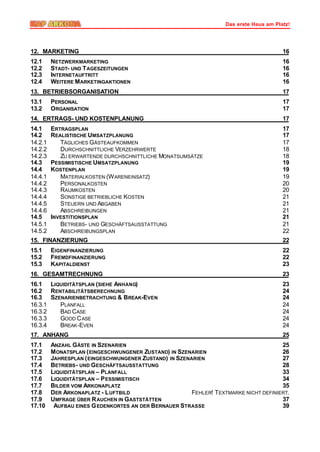 Das erste Haus am Platz!




12. MARKETING                                                                            16
12.1     NETZWERKMARKETING                                                               16
12.2     STADT- UND T AGESZEITUNGEN                                                      16
12.3     INTERNETAUFTRITT                                                                16
12.4     WEITERE M ARKETINGAKTIONEN                                                      16
13. BETRIEBSORGANISATION                                                                 17
13.1     PERSONAL                                                                        17
13.2     ORGANISATION                                                                    17
14. ERTRAGS- UND KOSTENPLANUNG                                                           17
14.1     ERTRAGSPLAN                                                                     17
14.2     REALISTISCHE UMSATZPLANUNG                                                      17
14.2.1      TÄGLICHES GÄSTEAUFKOMMEN                                                     17
14.2.2      DURCHSCHNITTLICHE VERZEHRWERTE                                               18
14.2.3      ZU ERWARTENDE DURCHSCHNITTLICHE MONATSUMSÄTZE                                18
14.3     PESSIMISTISCHE UMSATZPLANUNG                                                    19
14.4     KOSTENPLAN                                                                      19
14.4.1      MATERIALKOSTEN (W ARENEINSATZ)                                               19
14.4.2      PERSONALKOSTEN                                                               20
14.4.3      RAUMKOSTEN                                                                   20
14.4.4      SONSTIGE BETRIEBLICHE KOSTEN                                                 21
14.4.5      STEUERN UND ABGABEN                                                          21
14.4.6      ABSCHREIBUNGEN                                                               21
14.5     INVESTITIONSPLAN                                                                21
14.5.1      BETRIEBS- UND GESCHÄFTSAUSSTATTUNG                                           21
14.5.2      ABSCHREIBUNGSPLAN                                                            22
15. FINANZIERUNG                                                                         22
15.1     EIGENFINANZIERUNG                                                               22
15.2     FREMDFINANZIERUNG                                                               22
15.3     KAPITALDIENST                                                                   23
16. GESAMTRECHNUNG                                                                       23
16.1 LIQUIDITÄTSPLAN (SIEHE ANHANG)                                                      23
16.2 RENTABILITÄTSBERECHNUNG                                                             24
16.3 SZENARIENBETRACHTUNG & BREAK-EVEN                                                   24
16.3.1  PLANFALL                                                                         24
16.3.2  BAD CASE                                                                         24
16.3.3  GOOD C ASE                                                                       24
16.3.4  BREAK -EVEN                                                                      24
17. ANHANG                                                                               25
17.1     ANZAHL GÄSTE IN SZENARIEN                                                     25
17.2     M ONATSPLAN ( EINGESCHWUNGENER ZUSTAND) IN SZENARIEN                          26
17.3     JAHRESPLAN ( EINGESCHWUNGENER ZUSTAND) IN SZENARIEN                           27
17.4     BETRIEBS - UND GESCHÄFTSAUSSTATTUNG                                           28
17.5     LIQUIDITÄTSPLAN – PLANFALL                                                    33
17.6     LIQUIDITÄTSPLAN – P ESSIMISTISCH                                              34
17.7     BILDER VOM ARKONAPLATZ                                                        35
17.8     DER ARKONAPLATZ - L UFTBILD                    FEHLER! TEXTMARKE NICHT DEFINIERT.
17.9     UMFRAGE ÜBER R AUCHEN IN GASTSTÄTTEN                                          37
17.10     AUFBAU EINES G EDENKORTES AN DER BERNAUER STRASSE                            39
 