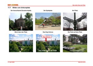 Das erste Haus am Platz

17.7      Bilder vom Arkonaplatz
      Der benachbarte Zionskirchplatz         Der Spielplatz            Am Platz




                 Blick über den Platz        Das Kap Arkona       Der Park auf dem Platz


                                             Kap Arkona




                                        Das erste Haus am Platz




21. April 2005                                                                     Seite 35 von 42
 