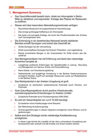 Das erste Haus am Platz!


1. Management Summary
 ?     Das Geschäftsmodell besteht darin, direkt am Arkonaplatz in Berlin-
       Mitte an attraktiver und exponierter Ecklage des Platzes ein Restaurant
       zu eröffnen.
 ?     Dieses wird über besondere Alleinstellungsmerkmale verfügen:
      ?     Rauchfreies Restaurant mit angeschlossener Raucherlounge
      ?     Das einzige großzügige Kaffeehaus am Arkonaplatz
      ?     Die beste und sonnigste Ecklage, die durch den Pavilloncharakter des Entrees
            noch hervorgehoben wird.
 ?     Die Einbindung in ein bestehendes Netzwerk bereits etablierter
       Betriebe schafft Synergien und sichert das Geschäft ab:
      ?     Große Synergien bei der Vermarktung
      ?     Direkt ausschöpfbare Synergien bei Einkauf, Produktion, und Lagerhaltung
      ?     Bereits kontrahierte Mengen in der Vorproduktion für Dritte sichern das Ge-
            schäft ab
 ?     Das Managementteam hat viel Erfahrung und deckt das notwendige
       KnowHow komplett ab
      ?     Langjährige praktische Erfahrungen der Gesellschafter in Leitung, Recruiting
            und Management von Service, Küche und Personalführung
      ?     Klare Arbeits- und Verantwortungsteilung
      ?     Weitreichende und langjährige Vernetzung in der Berliner Gastronomieszene
            ermöglicht flexiblen Zugriff auf benötigte Ressourcen sowie auf Multiplikatoren
            in der Berliner Szene
 ?     Das Marktpotential in der direkten Umgebung ist groß
      ?     Zusätzliche 2x wöchentlich wiederkehrende Potentiale durch Wochen- und
            Flohmarkt
 ?     Gute Zukunftsperspektiven durch positive infrastrukturelle,
       soziodemographische Entwicklungen im direkten Umfeld
      ?     Zusätzliche Potentiale durch Sonderereignisse (WM 2006)
 ?     Es wird ein Gesamtkapital von nur € 70.000 benötigt
      ?     Es bestehen schon Kreditzusagen einer Brauerei
      ?     Der Mietvertrag ist äußerst günstig
      ?     Gründungserfahrungen in diesem Segment ermöglichen hohe Effizienz und Ei-
            genleistungen
 ?     Selbst eine Exit-Strategie würde vollständige Kreditbedienung
       ermöglichen
      ?     In dieser Lage könnte die Lokalität mit der dann vorhandenen Ausstattung wei-
            terverpachtet oder verkauft und alle Kredite und Zinsen bedient werden.


Businessplan – Stand: 26.04.2005                                               Seite 1 von 42
 