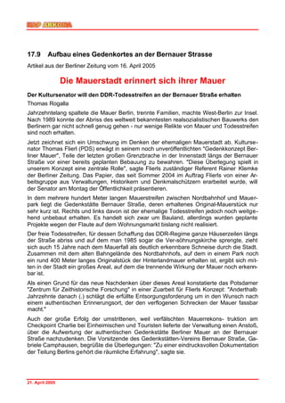 17.9      Aufbau eines Gedenkortes an der Bernauer Strasse
Artikel aus der Berliner Zeitung vom 16. April 2005

                 Die Mauerstadt erinnert sich ihrer Mauer
Der Kultursenator will den DDR-Todesstreifen an der Bernauer Straße erhalten
Thomas Rogalla
Jahrzehntelang spaltete die Mauer Berlin, trennte Familien, machte West-Berlin zur Insel.
Nach 1989 konnte der Abriss des weltweit bekanntesten realsozialistischen Bauwerks den
Berlinern gar nicht schnell genug gehen - nur wenige Relikte von Mauer und Todesstreifen
sind noch erhalten.
Jetzt zeichnet sich ein Umschwung im Denken der ehemaligen Mauerstadt ab. Kulturse-
nator Thomas Flierl (PDS) erwägt in seinem noch unveröffentlichten "Gedenkkonzept Ber-
liner Mauer", Teile der letzten großen Grenzbrache in der Innenstadt längs der Bernauer
Straße vor einer bereits geplanten Bebauung zu bewahren. "Diese Überlegung spielt in
unserem Konzept eine zentrale Rolle", sagte Flierls zuständiger Referent Rainer Klemke
der Berliner Zeitung. Das Papier, das seit Sommer 2004 im Auftrag Flierls von einer Ar-
beitsgruppe aus Verwaltungen, Historikern und Denkmalschützern erarbeitet wurde, will
der Senator am Montag der Öffentlichkeit präsentieren.
In dem mehrere hundert Meter langen Mauerstreifen zwischen Nordbahnhof und Mauer-
park liegt die Gedenkstätte Bernauer Straße, deren erhaltenes Original-Mauerstück nur
sehr kurz ist. Rechts und links davon ist der ehemalige Todesstreifen jedoch noch weitge-
hend unbebaut erhalten. Es handelt sich zwar um Bauland, allerdings wurden geplante
Projekte wegen der Flaute auf dem Wohnungsmarkt bislang nicht realisiert.
Der freie Todesstreifen, für dessen Schaffung das DDR-Regime ganze Häuserzeilen längs
der Straße abriss und auf dem man 1985 sogar die Ver-söhnungskirche sprengte, zieht
sich auch 15 Jahre nach dem Mauerfall als deutlich erkennbare Schneise durch die Stadt.
Zusammen mit dem alten Bahngelände des Nordbahnhofs, auf dem in einem Park noch
ein rund 400 Meter langes Originalstück der Hinterlandmauer erhalten ist, ergibt sich mit-
ten in der Stadt ein großes Areal, auf dem die trennende Wirkung der Mauer noch erkenn-
bar ist.
Als einen Grund für das neue Nachdenken über dieses Areal konstatierte das Potsdamer
"Zentrum für Zeithistorische Forschung" in einer Zuarbeit für Flierls Konzept: "Anderthalb
Jahrzehnte danach (.) schlägt die erfüllte Entsorgungsforderung um in den Wunsch nach
einem authentischen Erinnerungsort, der den verflogenen Schrecken der Mauer fassbar
macht."
Auch der große Erfolg der umstrittenen, weil verfälschten Mauerrekons- truktion am
Checkpoint Charlie bei Einheimischen und Touristen lieferte der Verwaltung einen Anstoß,
über die Aufwertung der authentischen Gedenkstätte Berliner Mauer an der Bernauer
Straße nachzudenken. Die Vorsitzende des Gedenkstätten-Vereins Bernauer Straße, Ga-
briele Camphausen, begrüßte die Überlegungen: "Zu einer eindrucksvollen Dokumentation
der Teilung Berlins gehört die räumliche Erfahrung", sagte sie.




21. April 2005
 