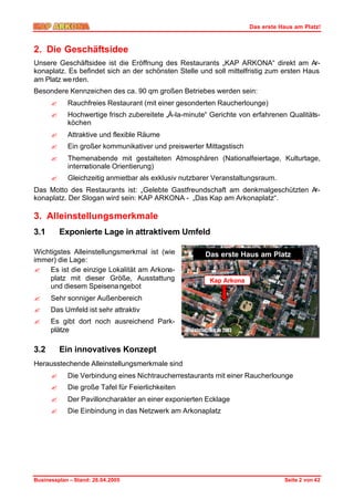 Das erste Haus am Platz!



2. Die Geschäftsidee
Unsere Geschäftsidee ist die Eröffnung des Restaurants „KAP ARKONA“ direkt am Ar-
konaplatz. Es befindet sich an der schönsten Stelle und soll mittelfristig zum ersten Haus
am Platz we rden.
Besondere Kennzeichen des ca. 90 qm großen Betriebes werden sein:
      ?     Rauchfreies Restaurant (mit einer gesonderten Raucherlounge)
      ?     Hochwertige frisch zubereitete „Á-la-minute“ Gerichte von erfahrenen Qualitäts-
            köchen
      ?     Attraktive und flexible Räume
      ?     Ein großer kommunikativer und preiswerter Mittagstisch
      ?     Themenabende mit gestalteten Atmosphären (Nationalfeiertage, Kulturtage,
            internationale Orientierung)
      ?     Gleichzeitig anmietbar als exklusiv nutzbarer Veranstaltungsraum.
Das Motto des Restaurants ist: „Gelebte Gastfreundschaft am denkmalgeschützten Ar-
konaplatz. Der Slogan wird sein: KAP ARKONA - „Das Kap am Arkonaplatz“.

3. Alleinstellungsmerkmale
3.1       Exponierte Lage in attraktivem Umfeld

Wichtigstes Alleinstellungsmerkmal ist (wie            Das erste Haus am Platz
immer) die Lage:
? Es ist die einzige Lokalität am Arkona-
     platz mit dieser Größe, Ausstattung                Kap Arkona
     und diesem Speisena ngebot
?     Sehr sonniger Außenbereich
?     Das Umfeld ist sehr attraktiv
?     Es gibt dort noch ausreichend Park-
      plätze

3.2       Ein innovatives Konzept
Herausstechende Alleinstellungsmerkmale sind
      ?     Die Verbindung eines Nichtraucherrestaurants mit einer Raucherlounge
      ?     Die große Tafel für Feierlichkeiten
      ?     Der Pavilloncharakter an einer exponierten Ecklage
      ?     Die Einbindung in das Netzwerk am Arkonaplatz




Businessplan – Stand: 26.04.2005                                                Seite 2 von 42
 