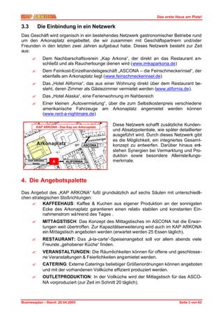 Das erste Haus am Platz!

3.3       Die Einbindung in ein Netzwerk
Das Geschäft wird organisch in ein bestehendes Netzwerk gastronomischer Betriebe rund
um den Arkonaplatz eingebettet, die wir zusammen mit Geschäftspartnern und/oder
Freunden in den letzten zwei Jahren aufgebaut habe. Dieses Netzwerk besteht zur Zeit
aus:
      ?      Dem Nachbarschaftsverein „Kap Arkona“, der direkt an das Restaurant an-
             schließt und als Raucherlounge dienen wird (www.imkaparkona.de)
      ?      Dem Feinkost-Einzelhandelsgeschäft „ASCONA – die Feinschmeckerinsel“, der
             ebenfalls am Arkonaplatz liegt (www.feinschmeckerinsel.de)
      ?      Das „Hotel Alifornia“, das aus einer Wohnung direkt über dem Restaurant be-
             steht, deren Zimmer als Gästezimmer vermietet werden (www.alifornia.de).
      ?      Das „Hotel Alaska“, eine Ferienwohnung im Nahbereich
      ?      Einer kleinen „Autovermietung“, über die zum Selbstkostenpreis verschiedene
             amerikanische Fahrzeuge am Arkonaplatz angemietet werden können
             (www.rent-a-nightmare.de)

          KAP ARKONA - Das Kap am Arkonaplatz
                                                Diese Netzwerk schafft zusätzliche Kunden-
                                                und Absatzpotentiale, wie später detaillierter
                                                ausgeführt wird. Durch dieses Netzwerk gibt
                                                es die Möglichkeit, ein integriertes Gesamt-
                                       ASCONA   konzept zu entwerfen. Darüber hinaus ent-
                                                stehen Synergien bei Vermarktung und Pro-
                                                duktion sowie besondere Alleinste llungs-
    KAP ARKONA     A       ALIFORNIA            merkmale.
       Verein




4. Die Angebotspalette

Das Angebot des „KAP ARKONA“ fußt grundsätzlich auf sechs Säulen mit unterschiedli-
chen strategischen Stoßrichtungen:
     ? KAFFEEHAUS: Kaffee & Kuchen aus eigener Produktion an der sonnigsten
           Ecke des Arkonaplatz garantieren einen relativ stabilen und konstanten Ein-
           nahmenstrom wä hrend des Tages .
      ?      MITTAGSTISCH: Das Konzept des Mittagstisches im ASCONA hat die Erwar-
             tungen weit übertroffen. Zur Kapazitätserweiterung wird auch im KAP ARKONA
             ein Mittagstisch angeboten werden (erwartet werden 25 Essen täglich).
      ?      RESTAURANT: Das „á-la-carte“-Speisenangebot soll vor allem abends viele
             Freunde „gehobener Küche“ finden.
      ?      VERANSTALTUNGEN: Die Räumlichkeiten können für offene und geschlosse-
             ne Veranstaltungen & Feierlichkeiten angemietet werden.
      ?      CATERING: Externe Caterings beliebiger Größenordnungen können angeboten
             und mit der vorhandenen Vollküche effizient produziert werden.
      ?      OUTLETPRODUKTION: In der Vollküche wird der Mittagstisch für das ASCO-
             NA vorproduziert (zur Zeit im Schnitt 20 täglich).



Businessplan – Stand: 26.04.2005                                                  Seite 3 von 42
 