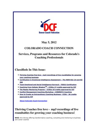 May 5, 2012

            COLORADO COACH CONNECTION

    Services, Programs and Resources for Colorado's
                 Coaching Professionals



Classifieds In This Issue:
      Thriving Coaches free love - mp3 recordings of live roundtables for growing
      your coaching business
      Certification in Emotional Intelligence Assessment – The NEW EQi 2.0 and EQ
      360
      Team Emotional and Social Intelligence Survey® - TESI® Certification
                                       TM
      Coaching from Cellular Wisdom         - CCEUs 17 credits approved by ICF
      The Master Mentoring Program – CCEUs 10 credits approved by ICF
      Conflict Management Coaching Workshop - CINERGY® Coaching
      How to Create an Extraordinary Coaching Business - CCEU - 36 credits
      approved by ICF

      About Colorado Coach Connection




Thriving Coaches free love - mp3 recordings of live
roundtables for growing your coaching business!
WHO: Ann Strong offering transformative coaching, consulting and mentoring to business
and career coaches
 
