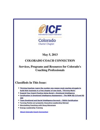 May 5, 2013
COLORADO COACH CONNECTION
Services, Programs and Resources for Colorado's
Coaching Professionals
Classifieds In This Issue:
Thriving Coaches: Learn the number one reason most coaches struggle to
build their business in a free chapter of new book, "Thriving Work"
Expand Your Coach Practice Using Social + Emotional Intelligence
Certification in Emotional Intelligence Assessment – The NEW EQi 2.0 and EQ
360
Team Emotional and Social Intelligence Survey® - TESI® Certification
Turning Points LLC presents: Executive Leadership Retreat
Storytelling Coaching with Doug Stevenson
Energy Leadership Training
About Colorado Coach Connection
 
