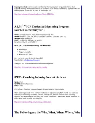 Logosynthesis® is an innovative and comprehensive system for guided change that
supports healing at the deepest level of existence. It is effective and easily applied within the
Helping fields. It can also be used as a self-help tool.
http://www.logosynthesiscolorado.com/Basic_0514.htm
A.I.M.TM
ICF Credential Mentoring Program
(our 6th successful year!)
WHO: Janine Schindler, MCC; Katherine Poehnert, PCC
WHEN: Fridays: 5/30, 6/6, 6/13, 6/27 (12-1:30pm); 7/11 (12-1pm) EST
WHERE: Teleconference
COST: $1,300 (for 13 hours of service)
Early Bird: $1,150 until 5/23/14
FREE CALL - "ICF Credentialing...IT MATTERS!"
Benefits of
Requirements for
What the ICF Wants
May 16, 2014 from 12:00 - 1:00pm EST
Registration: info@jascoaching.com
Take your ICF exam and feel confident and competent!
Click here for more information and to register
iPEC - Coaching Industry News & Articles
WHO: iPEC
WHERE: Online Resources
COST: Free
iPEC offers a Coaching Industry News & Articles page on their website.
Their coaching experts have published articles on topics ranging from health and wellness
coaching to improving corporate cultures. Take a look through some of their coaching
industry articles and see if you don't find a topic that doesn't lead to an "Ah ha" moment, or,
at the very least, provide new insights.
http://www.ipeccoaching.com/industry-articles.aspx
The Following are the Who, What, When, Where, Why
 