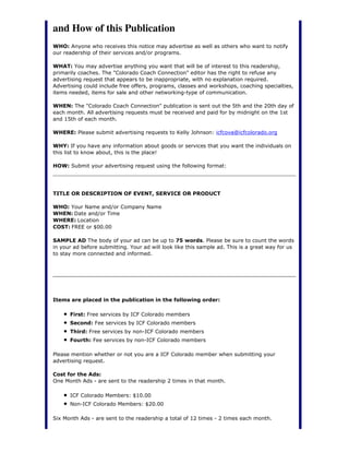 and How of this Publication
WHO: Anyone who receives this notice may advertise as well as others who want to notify
our readership of their services and/or programs.
WHAT: You may advertise anything you want that will be of interest to this readership,
primarily coaches. The "Colorado Coach Connection" editor has the right to refuse any
advertising request that appears to be inappropriate, with no explanation required.
Advertising could include free offers, programs, classes and workshops, coaching specialties,
items needed, items for sale and other networking-type of communication.
WHEN: The "Colorado Coach Connection" publication is sent out the 5th and the 20th day of
each month. All advertising requests must be received and paid for by midnight on the 1st
and 15th of each month.
WHERE: Please submit advertising requests to Kelly Johnson: icfcova@icfcolorado.org
WHY: If you have any information about goods or services that you want the individuals on
this list to know about, this is the place!
HOW: Submit your advertising request using the following format:
TITLE OR DESCRIPTION OF EVENT, SERVICE OR PRODUCT
WHO: Your Name and/or Company Name
WHEN: Date and/or Time
WHERE: Location
COST: FREE or $00.00
SAMPLE AD The body of your ad can be up to 75 words. Please be sure to count the words
in your ad before submitting. Your ad will look like this sample ad. This is a great way for us
to stay more connected and informed.
Items are placed in the publication in the following order:
First: Free services by ICF Colorado members
Second: Fee services by ICF Colorado members
Third: Free services by non-ICF Colorado members
Fourth: Fee services by non-ICF Colorado members
Please mention whether or not you are a ICF Colorado member when submitting your
advertising request.
Cost for the Ads:
One Month Ads - are sent to the readership 2 times in that month.
ICF Colorado Members: $10.00
Non-ICF Colorado Members: $20.00
Six Month Ads - are sent to the readership a total of 12 times - 2 times each month.
 