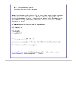 ICF Colorado Members: $45.00
Non-ICF Colorado Members: $100.00
NOTE: Please send an e-mail version of your ad to be cut and pasted into the publication.
You may change your ad over the course of the 6 month period. Making a 6 month
commitment allows you to receive a discounted price. Ads are placed as they are written;
there will be no editing. If the ad does not meet the format or requirements, it will be
returned to the sender.
All payments must be received prior to ads running.
Mail payment to:
Kelly Johnson
P.O. Box 3667
Parker, CO 80134
Make checks payable to: ICF Colorado
All submissions are placed at the discretion of the "Colorado Coach Connection" editor.
We are looking forward to your participation!
For more information about the ICF Colorado, please feel free to send an e-mail to
info@icfcolorado.org or visit our website: ICF Colorado
 