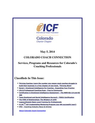 May 5, 2014
COLORADO COACH CONNECTION
Services, Programs and Resources for Colorado's
Coaching Professionals
Classifieds In This Issue:
Thriving Coaches: Learn the number one reason most coaches struggle to
build their business in a free chapter of new book, "Thriving Work"
Social + Emotional Intelligence For Coaches - Expanding Your Practice
Life & Professional Coaching Expo - Free to Community
Certification in Emotional Intelligence Assessment – The NEW EQi 2.0 and EQ
360
Team Emotional and Social Intelligence Survey® - TESI® Certification
The FIRE of Relationships: The Wisdom of LOVE
Logosynthesis® Basic Level Training for Professionals
A.I.M.
TM
ICF Credentialing Mentoring Program (our 6th successful year!)
iPEC - Coaching Industry News & Articles
About Colorado Coach Connection
 