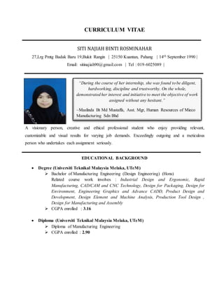 CURRICULUM VITAE
SITI NAJIAH BINTI ROSMINAHAR
27,Lrg Pmtg Badak Baru 19,Bukit Rangin | 25150 Kuantan, Pahang | 14th September 1990 |
Email: sitinajiah90@gmail.com | Tel : 019-6025089 |
A visionary person, creative and ethical professional student who enjoy providing relevant,
customizable and visual results for varying job demands. Exceedingly outgoing and a meticulous
person who undertakes each assignment seriously.
EDUCATIONAL BACKGROUND
 Degree (Universiti Teknikal Malaysia Melaka, UTeM)
 Bachelor of Manufacturing Engineering (Design Engineering) (Hons)
Related course work involves : Industrial Design and Ergonomic, Rapid
Manufacturing, CAD/CAM and CNC Technology, Design for Packaging, Design for
Environment, Engineering Graphics and Advance CADD, Product Design and
Development, Design Element and Machine Analysis, Production Tool Design ,
Design for Manufacturing and Assembly
 CGPA enrolled : 3.16
 Diploma (Universiti Teknikal Malaysia Melaka, UTeM)
 Diploma of Manufacturing Engineering
 CGPA enrolled : 2.90
“During the course of her internship, she was found to be diligent,
hardworking, discipline and trustworthy. On the whole,
demonstrated her interest and initiative to meet the objective of work
assigned without any hesitant.”
~Maslinda Bt Md Mustaffa, Asst. Mgr, Human Resources of Mieco
Manufacturing Sdn Bhd
 