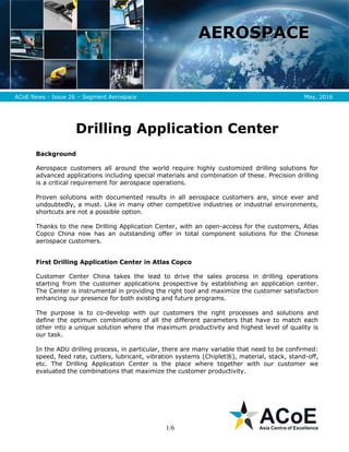 1/6
AAEERROOSSPPAACCEE
ACoE News - Issue 26 – Segment Aerospace May, 2016
Drilling Application Center
Background
Aerospace customers all around the world require highly customized drilling solutions for
advanced applications including special materials and combination of these. Precision drilling
is a critical requirement for aerospace operations.
Proven solutions with documented results in all aerospace customers are, since ever and
undoubtedly, a must. Like in many other competitive industries or industrial environments,
shortcuts are not a possible option.
Thanks to the new Drilling Application Center, with an open-access for the customers, Atlas
Copco China now has an outstanding offer in total component solutions for the Chinese
aerospace customers.
First Drilling Application Center in Atlas Copco
Customer Center China takes the lead to drive the sales process in drilling operations
starting from the customer applications prospective by establishing an application center.
The Center is instrumental in providing the right tool and maximize the customer satisfaction
enhancing our presence for both existing and future programs.
The purpose is to co-develop with our customers the right processes and solutions and
define the optimum combinations of all the different parameters that have to match each
other into a unique solution where the maximum productivity and highest level of quality is
our task.
In the ADU drilling process, in particular, there are many variable that need to be confirmed:
speed, feed rate, cutters, lubricant, vibration systems (Chiplet®), material, stack, stand-off,
etc. The Drilling Application Center is the place where together with our customer we
evaluated the combinations that maximize the customer productivity.
 
