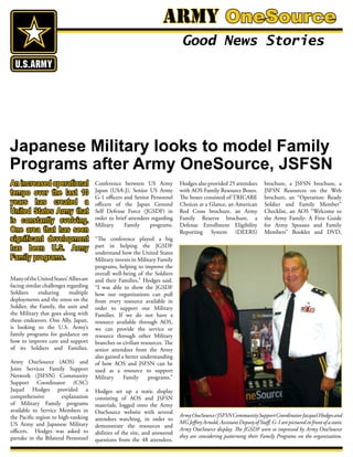ManyoftheUnitedStates’Alliesare
facing similar challenges regarding
Soldiers enduring multiple
deployments and the stress on the
Soldier, the Family, the unit and
the Military that goes along with
these endeavors. One Ally, Japan,
is looking to the U.S. Army’s
family programs for guidance on
how to improve care and support
of its Soldiers and Families.
Army OneSource (AOS) and
Joint Services Family Support
Network (JSFSN) Community
Support Coordinator (CSC)
Jaquel Hodges provided a
comprehensive explanation
of Military Family programs
available to Service Members in
the Pacific region to high-ranking
US Army and Japanese Military
officers. Hodges was asked to
partake in the Bilateral Personnel
Conference between US Army
Japan (USA-J), Senior US Army
G-1 officers and Senior Personnel
officers of the Japan Ground
Self Defense Force (JGSDF) in
order to brief attendees regarding
Military Family programs.
“The conference played a big
part in helping the JGSDF
understand how the United States
Military invests in Military Family
programs, helping to improve the
overall well-being of the Soldiers
and their Families,” Hodges said.
“I was able to show the JGSDF
how our organizations can pull
from every resource available in
order to support our Military
Families. If we do not have a
resource available through AOS,
we can provide the service or
resource through other Military
branches or civilian resources. The
senior attendees from the Army
also gained a better understanding
of how AOS and JSFSN can be
used as a resource to support
Military Family programs.”
Hodges set up a static display
consisting of AOS and JSFSN
materials, logged onto the Army
OneSource website with several
attendees watching, in order to
demonstrate the resources and
abilities of the site, and answered
questions from the 48 attendees,
Hodges also provided 25 attendees
with AOS Family Resource Boxes.
The boxes consisted of TRICARE
Choices at a Glance, an American
Red Cross brochure, an Army
Family Reserve brochure, a
Defense Enrollment Eligibility
Reporting System (DEERS)
brochure, a JSFSN brochure, a
JSFSN Resources on the Web
brochure, an “Operation: Ready
Soldier and Family Member”
Checklist, an AOS “Welcome to
the Army Family: A First Guide
for Army Spouses and Family
Members” Booklet and DVD,
Army OneSource
Good News Stories
Japanese Military looks to model Family
Programs after Army OneSource, JSFSN
ArmyOneSource/JSFSNCommunitySupportCoordinatorJacquelHodgesand
MGJeffreyArnold,AssistantDeputyofStaff,G-1arepicturedinfrontofastatic
Army OneSource display. The JGSDF were so impressed by Army OneSource
they are considering patterning their Family Programs on the organization.
An increased operational
tempo over the last 10
years has created a
United States Army that
is constantly evolving.
One area that has seen
significant development
has been U.S. Army
Family programs.
 