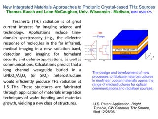 New Integrated Materials Approaches to Photonic Crystal-based THz Sources Thomas Kuech and Leon McCaughan, Univ. Wisconsin - Madison,  DMR 0505775 Terahertz (THz) radiation is of great current interest for imaging science and technology. Applications include time-domain spectroscopy (e.g., the dielectric response of molecules in the far infrared), medical imaging in a new radiation band, detection and imaging for homeland security and defense applications, as well as communications. Calculations predict that a long channel waveguide buried in a LiNbO 3 /Al 2 O 3  ( or SiO 2 )  heterostructure would efficiently produce THz radiation at 1.5 THz. These structures are fabricated through application of materials integration techniques of wafer bonding and materials growth, yielding a new class of structures. The design and development of new processes to fabricate heterostructures in nonlinear optical materials opens the range of microstructures for optical communications and radiation sources. U.S. Patent Application,  Bright, Tunable, CW Coherent THz Source , filed 12/28/06. 