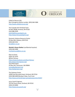 11
Called to Rescue USA
Non-Emergency Hotline number: (855) 646-5484
http://www.calledtorescue.org/
The Cupcake Girls Portland Team
PO Box 28508, Portland, OR 97228
(541) 886-9599
pdxinfo@thecupcakegirls.org
http://www.thecupcakegirls.org/
Domestic Violence Resource Center
PO Box 494, Hilsboro, OR 97123
(503) 640-5352
dvrc@dvrc-or.org
Monika’s House Shelter (confidential location)
(503) 469-4580
monikashouse@dvrc-or.org
Door to Grace
(503) 747-5474
@DoorToGrace
https://www.facebook.com/DoorToGrace
http://www.doortograce.org/
The EPIK Project
PO Box 545, Vancouver, WA 98666
tomas@epikproject.org
http://epikproject.org/
The Gateway Center
10305 East Burnside Street, Portland, OR 97216
(503) 988-6400 Monday-Friday, 9 am-4 pm
http://www.portlandoregon.gov/gatewaycenter/52837
Janus Youth Programs
707 NE Couch Street, Portland, OR 97232
(503) 233-6090
http://www.janusyouth.org/
 