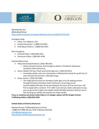 12
Mending the Soul
@MendingTheSoul
https://www.facebook.com/pages/Mending-the-Soul/163057217057554
Emergency Help
 Police, Fire, Medical | 911
 Suicide Prevention | 1 (800) 273-8255
 Child Abuse Hotline | 1 (800) 422-4453
Non-Emergency
 Portland Police | (503) 828-3333
 Vancouver Police | (360) 487-4700
Portland Metro Area
 Yellow Brick Road Portland | (503) 789-4011
o Street outreach services and emergency shelter in Portland's Downtown
Homeless Youth Continuum.
 Harry’s Mother 24-hour Youth and Family Help Line | (503) 233-8111
o Immediate shelter and crisis intervention in Multnomah County for youth 9 to 17
years old who do not have a safe place to go.
 Access Center | (503) 432-3986
o The single point of entry for homeless youth ages 14 to 24 seeking services
through Portland’s Homeless Youth Continuum. Screenings can be
accommodated 365 days of the year between the hours of 9 am and 5 pm. Call
first to speak with a screener. If it is after 5 pm and you need a safe place to stay,
you can go to Porch Light Crisis Shelter (1635 SW Alder Street) at 8:45 pm and in
the morning you will be connected to an intake worker.
If you or someone you know needs help or is in danger, please call the Oregon Human
Trafficking Hotline: (503) 823-3333
United States of America Resources
National Human Trafficking Resource Center
1 (888) 373-7988 OR text: HELP to BeFree (233733)
nhtrc@polarisproject.org
http://www.traffickingresourcecenter.org
 